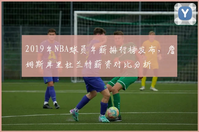 2019年NBA球员年薪排行榜发布，詹姆斯库里杜兰特薪资对比分析